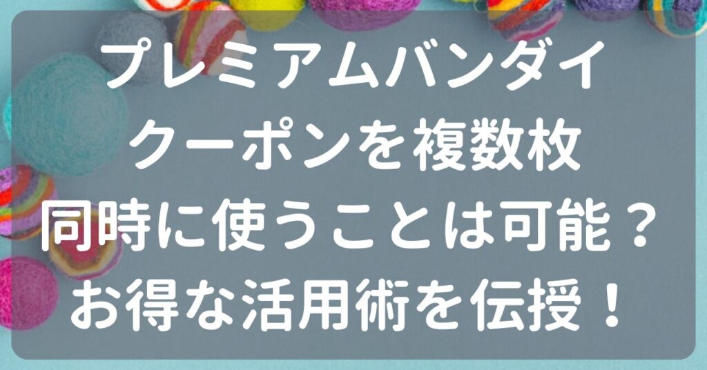 プレミアムバンダイのクーポンの複数枚使いは可能？お得な活用術を伝授！